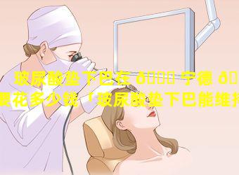 玻尿酸垫下巴在 🐅 宁德 🌷 要花多少钱「玻尿酸垫下巴能维持多久需要一直打吗」